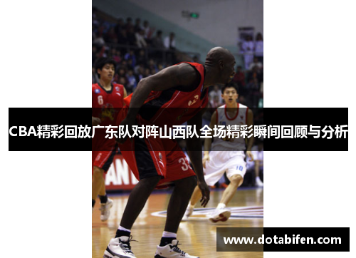 CBA精彩回放广东队对阵山西队全场精彩瞬间回顾与分析